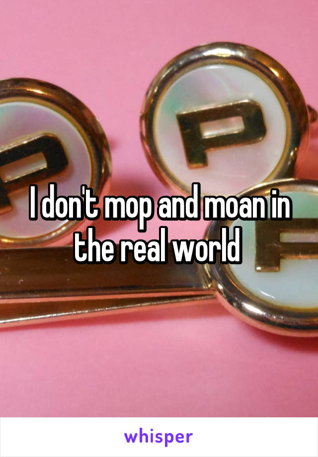 I don't mop and moan in the real world 