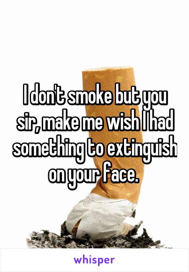 I don't smoke but you sir, make me wish I had something to extinguish on your face. 