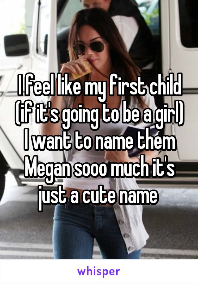 I feel like my first child (if it's going to be a girl)
I want to name them Megan sooo much it's just a cute name 