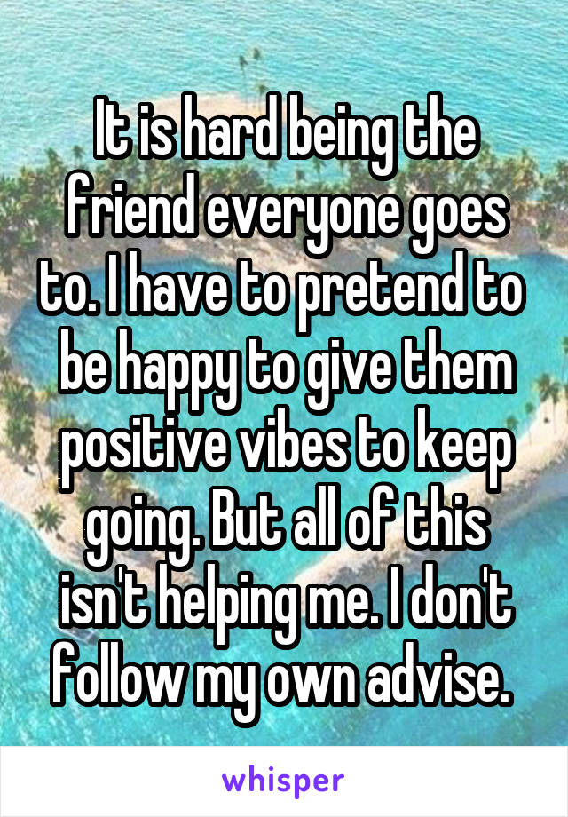 It is hard being the friend everyone goes to. I have to pretend to  be happy to give them positive vibes to keep going. But all of this isn't helping me. I don't follow my own advise. 