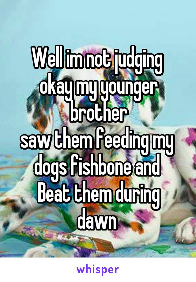 Well im not judging 
okay my younger brother
saw them feeding my 
dogs fishbone and 
Beat them during dawn 