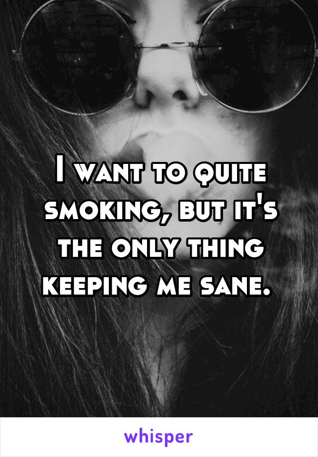 I want to quite smoking, but it's the only thing keeping me sane. 