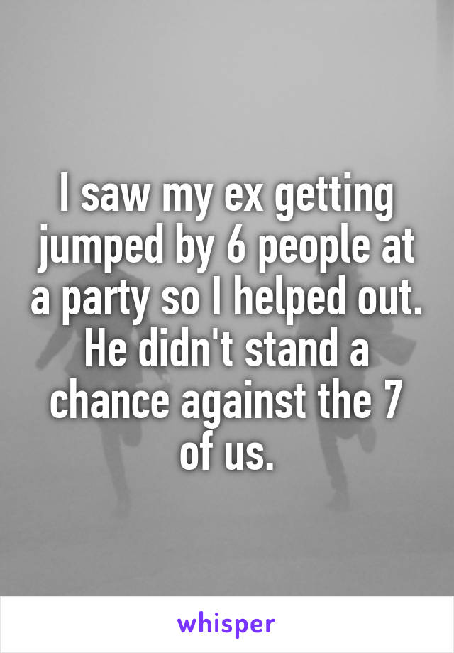 I saw my ex getting jumped by 6 people at a party so I helped out. He didn't stand a chance against the 7 of us.