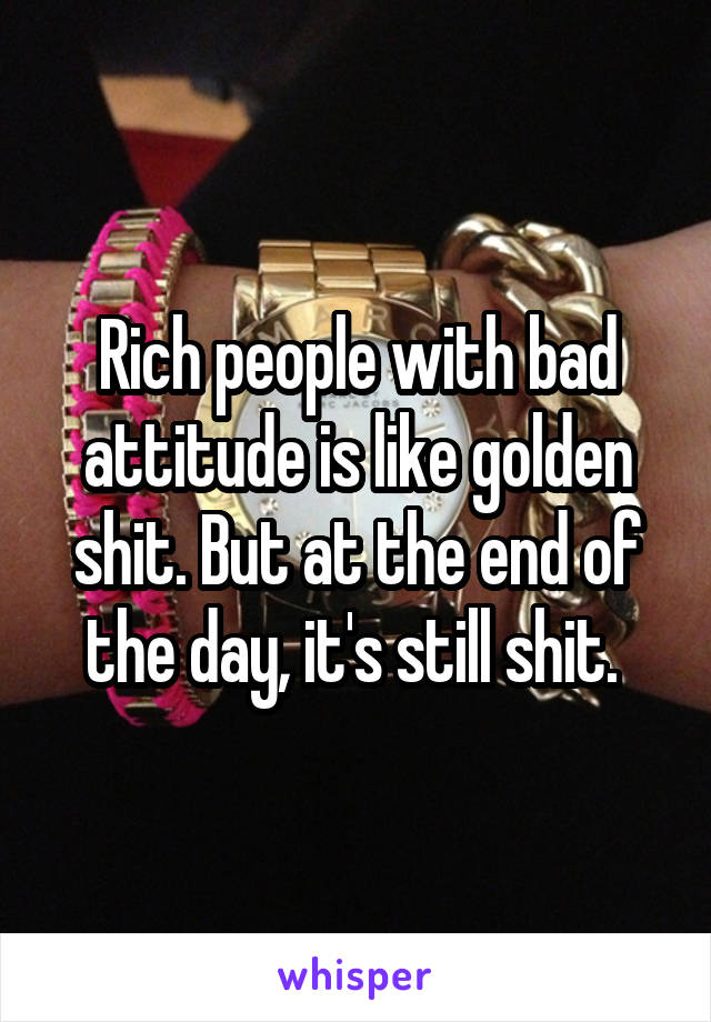 Rich people with bad attitude is like golden shit. But at the end of the day, it's still shit. 