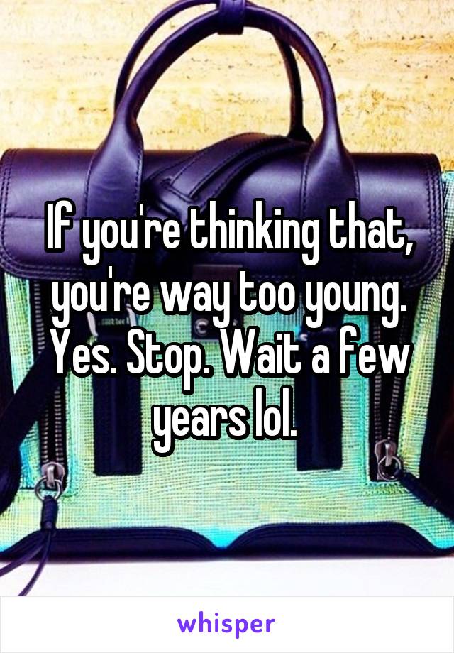 If you're thinking that, you're way too young. Yes. Stop. Wait a few years lol. 