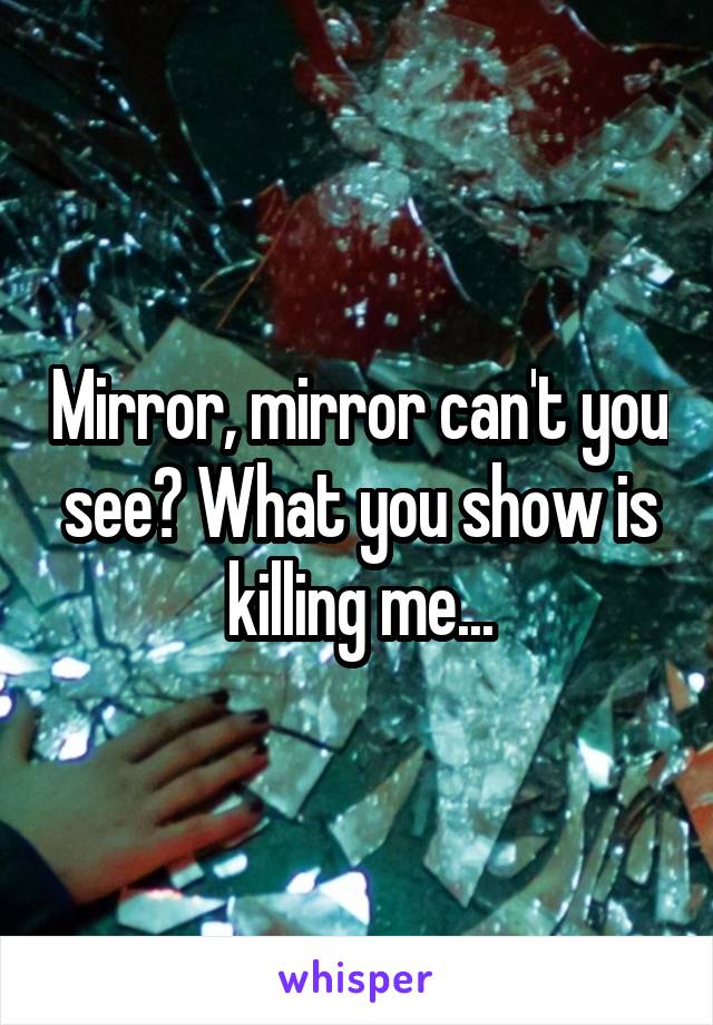 Mirror, mirror can't you see? What you show is killing me...