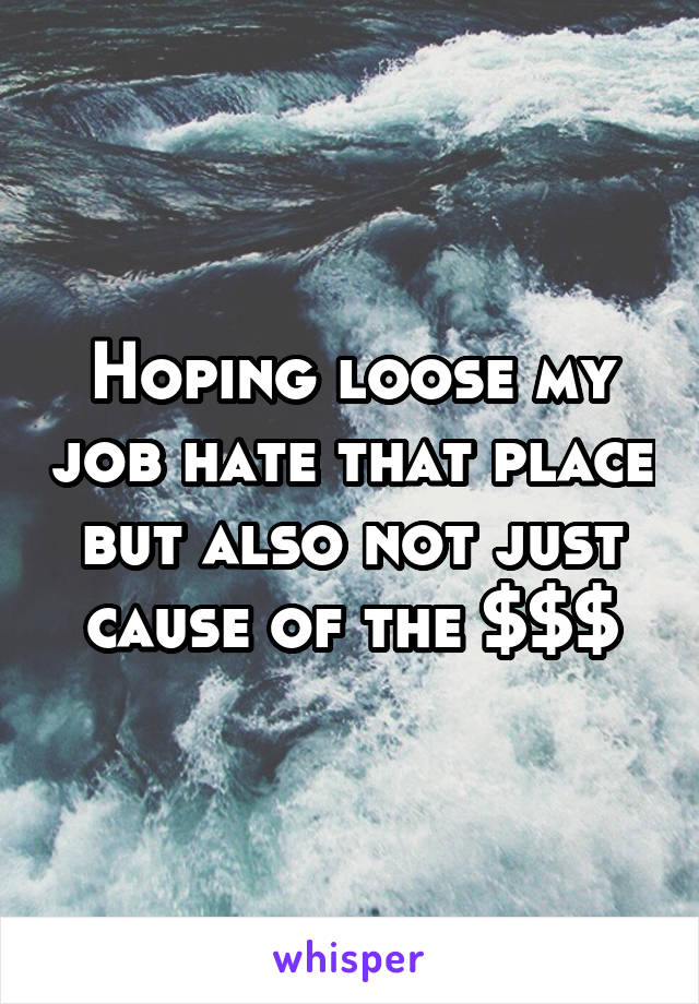 Hoping loose my job hate that place but also not just cause of the $$$