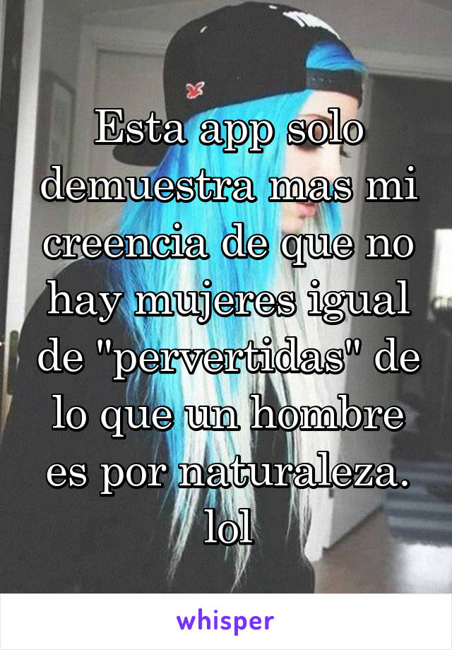 Esta app solo demuestra mas mi creencia de que no hay mujeres igual de "pervertidas" de lo que un hombre es por naturaleza. lol