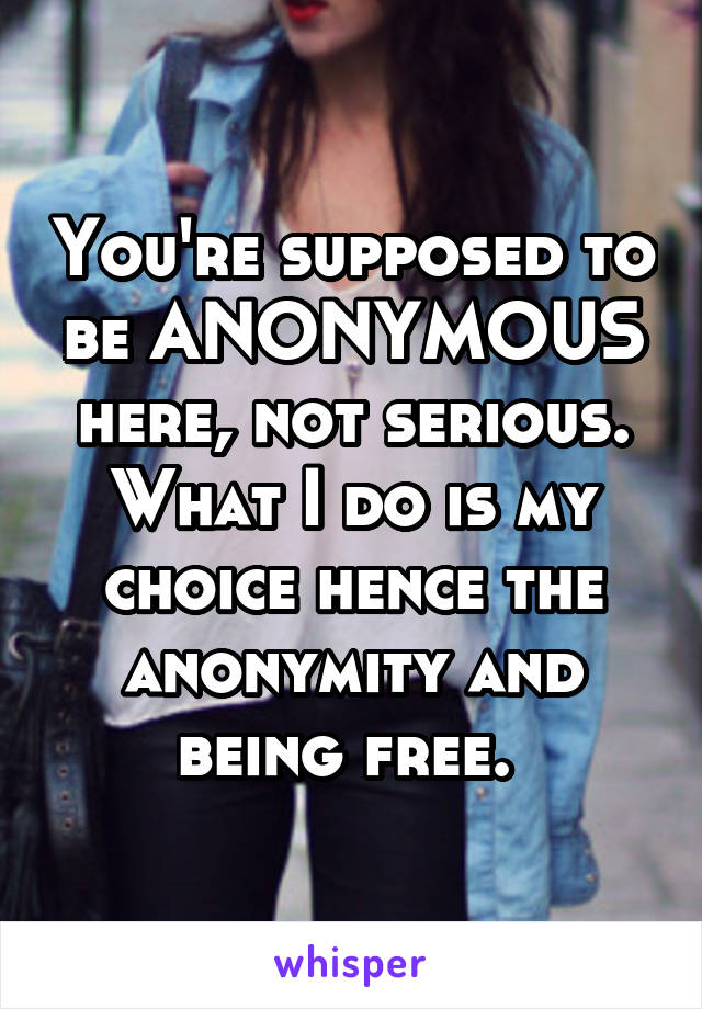 You're supposed to be ANONYMOUS here, not serious. What I do is my choice hence the anonymity and being free. 