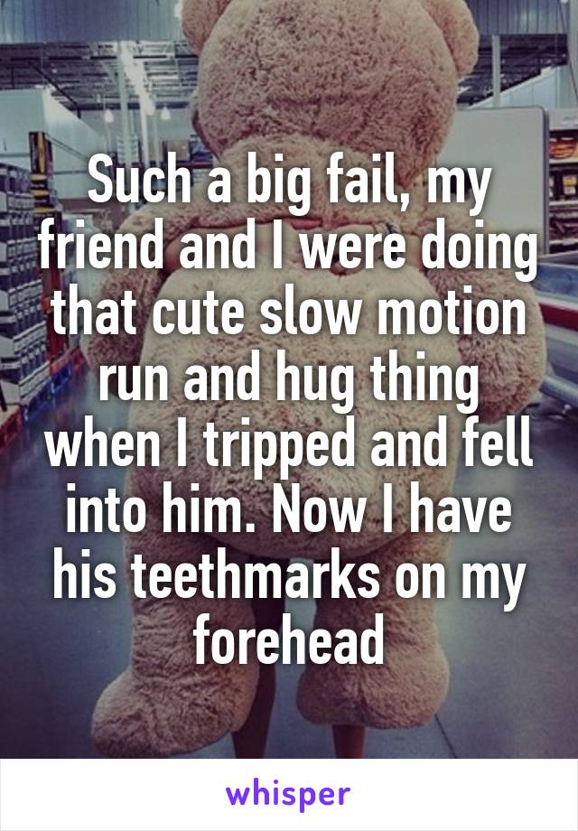 Such a big fail, my friend and I were doing that cute slow motion run and hug thing when I tripped and fell into him. Now I have his teethmarks on my forehead