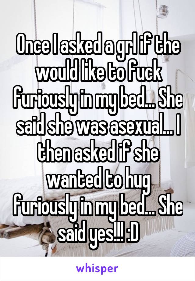Once I asked a grl if the would like to fuck furiously in my bed... She said she was asexual... I then asked if she wanted to hug furiously in my bed... She said yes!!! :D