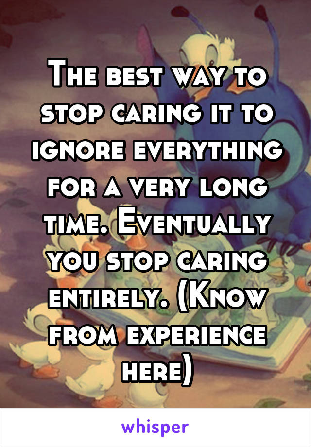 The best way to stop caring it to ignore everything for a very long time. Eventually you stop caring entirely. (Know from experience here)