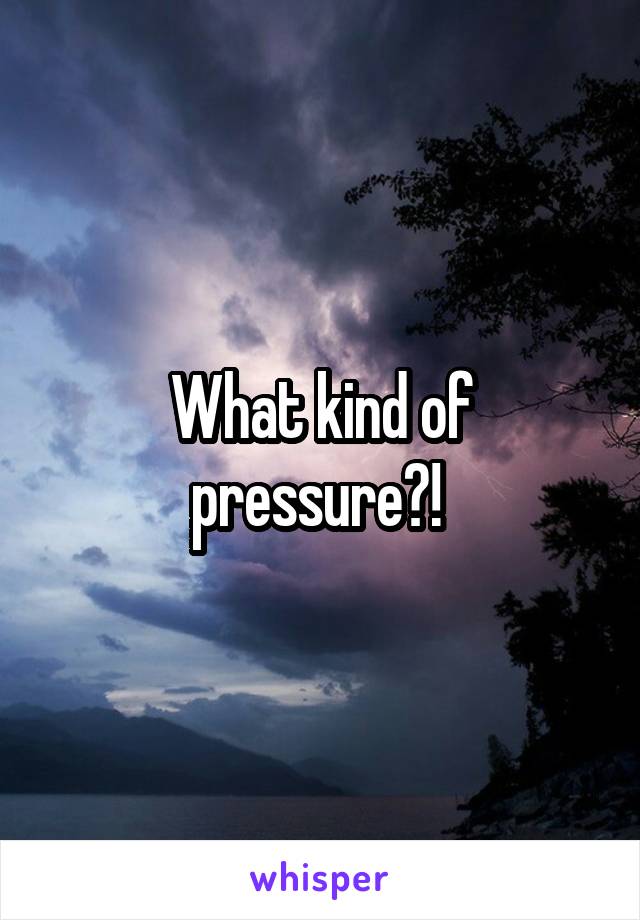 What kind of pressure?! 