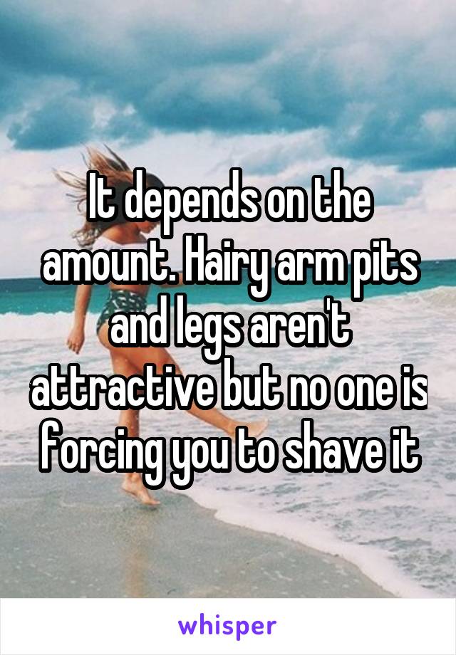 It depends on the amount. Hairy arm pits and legs aren't attractive but no one is forcing you to shave it