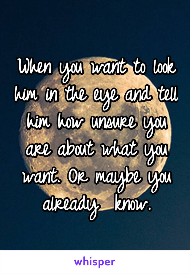 When you want to look him in the eye and tell him how unsure you are about what you want. Or maybe you already  know.