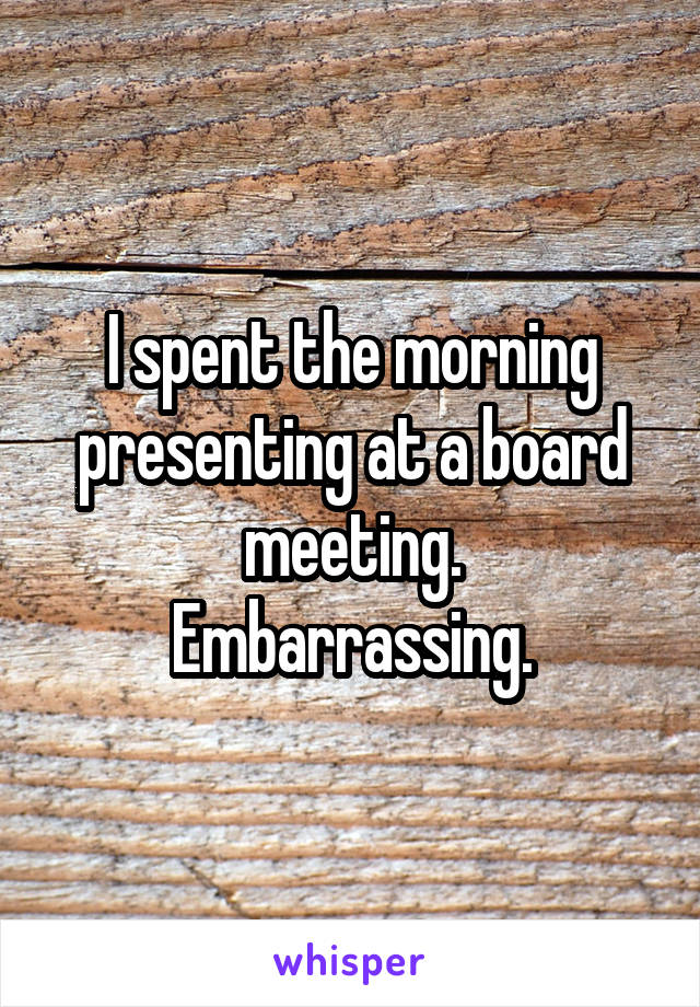 I spent the morning presenting at a board meeting.
Embarrassing.