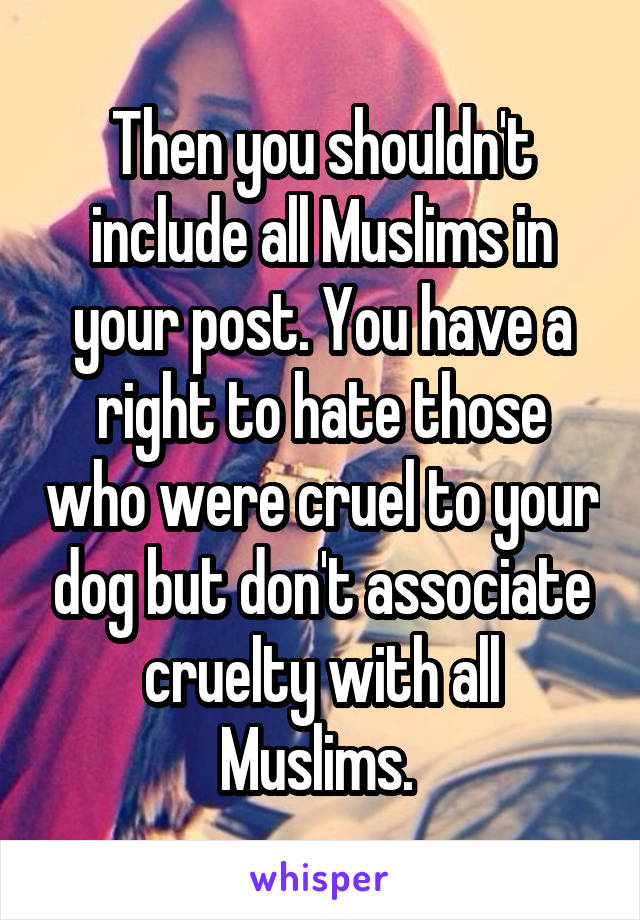 Then you shouldn't include all Muslims in your post. You have a right to hate those who were cruel to your dog but don't associate cruelty with all Muslims. 