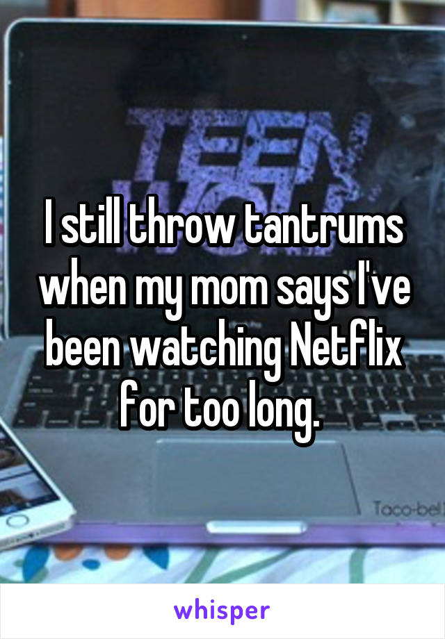 I still throw tantrums when my mom says I've been watching Netflix for too long. 