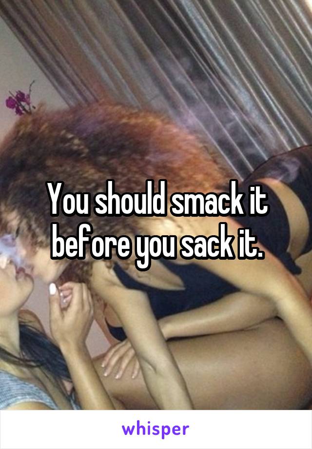 You should smack it before you sack it.