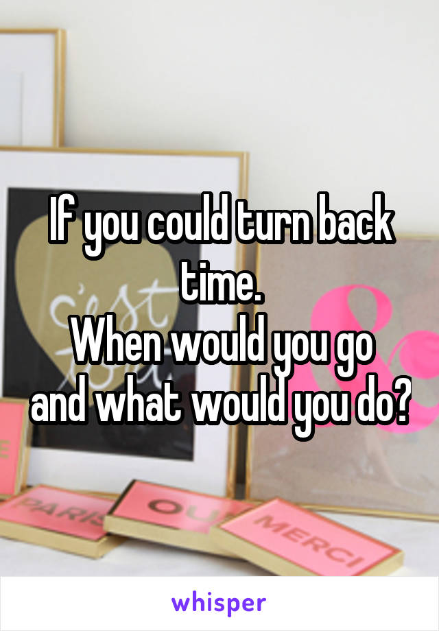 If you could turn back time.
When would you go and what would you do?