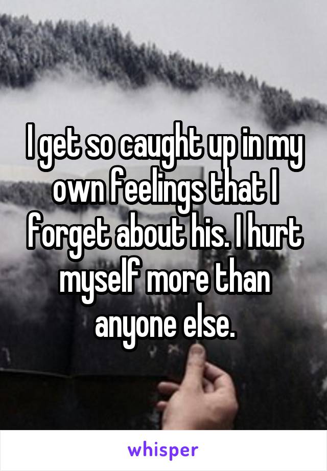 I get so caught up in my own feelings that I forget about his. I hurt myself more than anyone else.