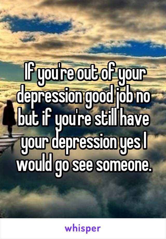  If you're out of your depression good job no but if you're still have your depression yes I would go see someone.