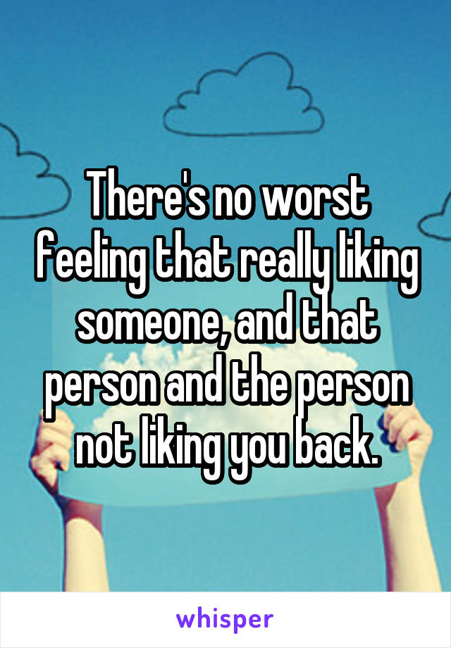 There's no worst feeling that really liking someone, and that person and the person not liking you back.