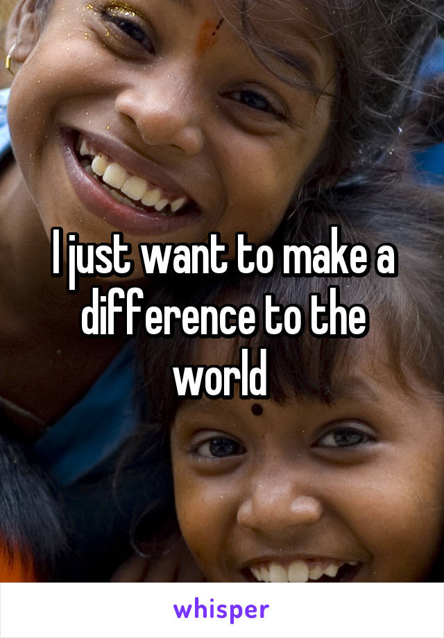 I just want to make a difference to the world 