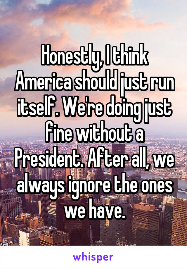 Honestly, I think America should just run itself. We're doing just fine without a President. After all, we always ignore the ones we have.