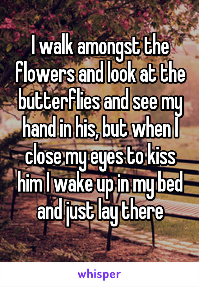 I walk amongst the flowers and look at the butterflies and see my hand in his, but when I close my eyes to kiss him I wake up in my bed and just lay there
