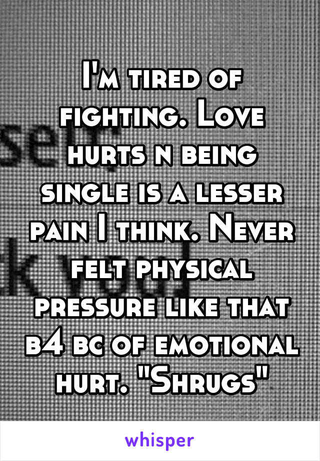 I'm tired of fighting. Love hurts n being single is a lesser pain I think. Never felt physical pressure like that b4 bc of emotional hurt. "Shrugs"