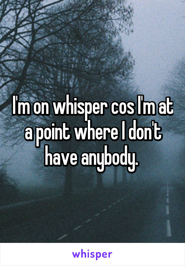 I'm on whisper cos I'm at a point where I don't have anybody. 