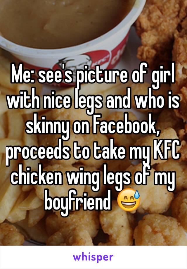 Me: see's picture of girl with nice legs and who is skinny on Facebook, proceeds to take my KFC chicken wing legs of my boyfriend 😅