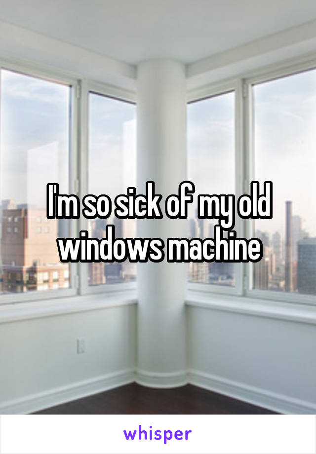 I'm so sick of my old windows machine