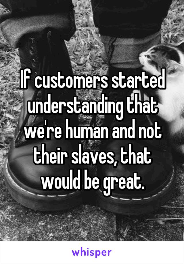 If customers started understanding that we're human and not their slaves, that would be great.