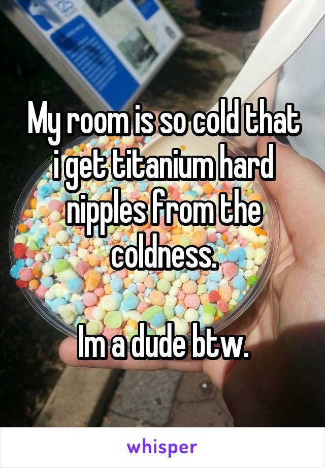 My room is so cold that i get titanium hard nipples from the coldness.

Im a dude btw.