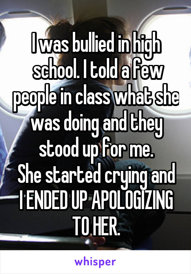 I was bullied in high
 school. I told a few people in class what she was doing and they stood up for me.
She started crying and I ENDED UP APOLOGIZING TO HER.