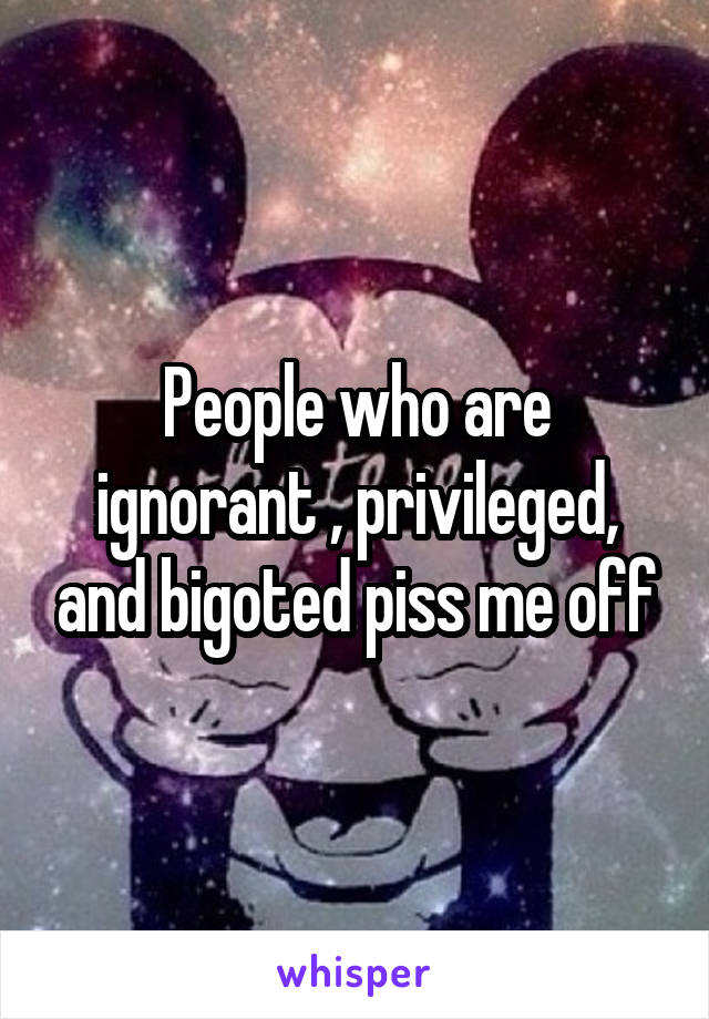 People who are ignorant , privileged, and bigoted piss me off