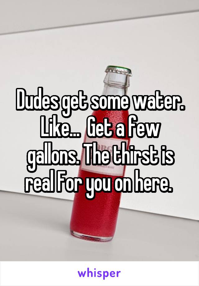 Dudes get some water. Like...  Get a few gallons. The thirst is real For you on here. 