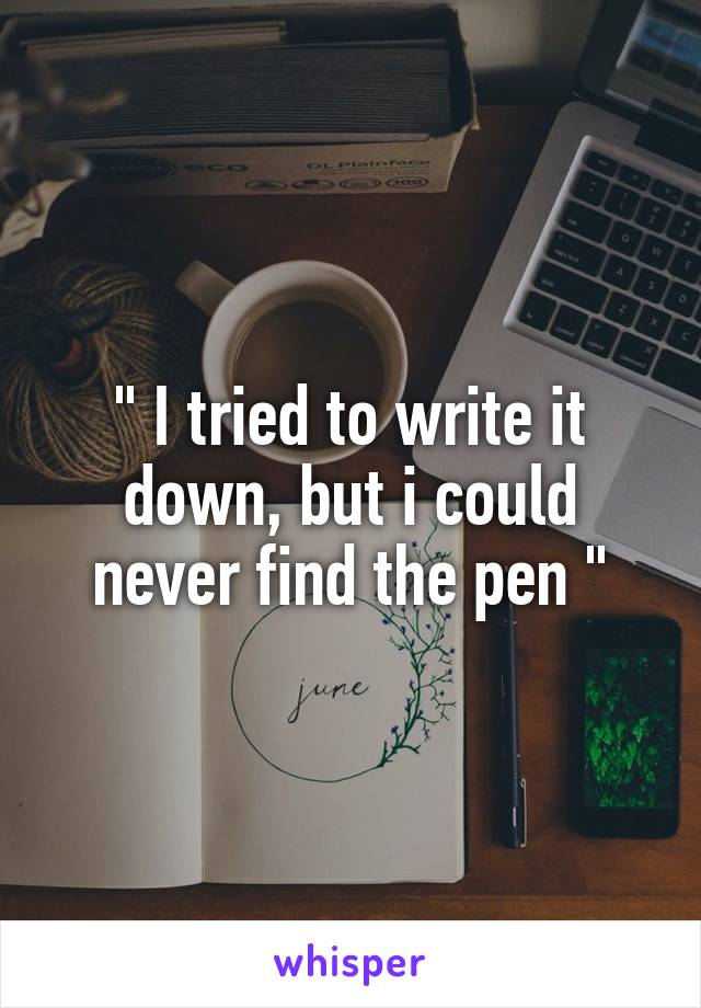 " I tried to write it down, but i could never find the pen "