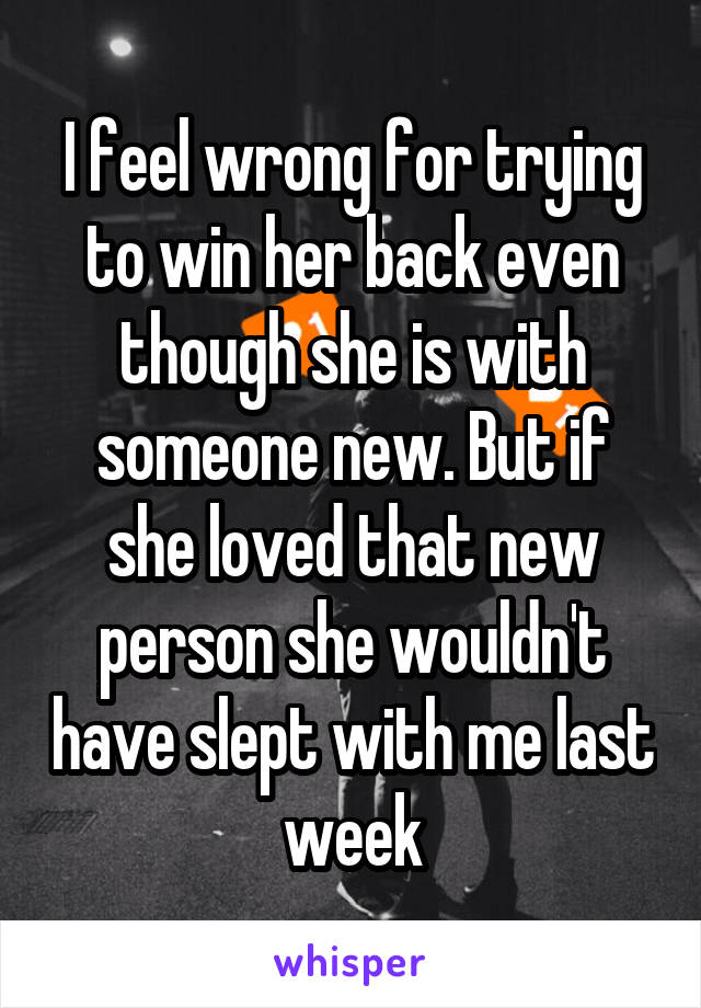 I feel wrong for trying to win her back even though she is with someone new. But if she loved that new person she wouldn't have slept with me last week