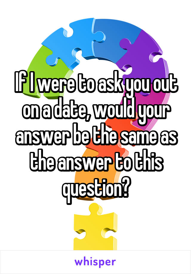 If I were to ask you out on a date, would your answer be the same as the answer to this question?
