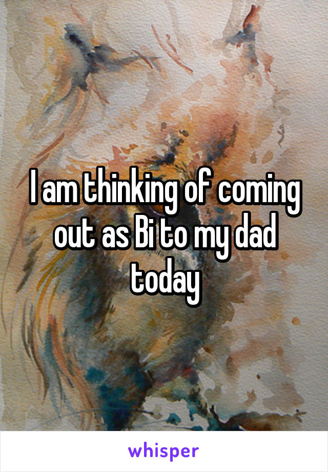 I am thinking of coming out as Bi to my dad today