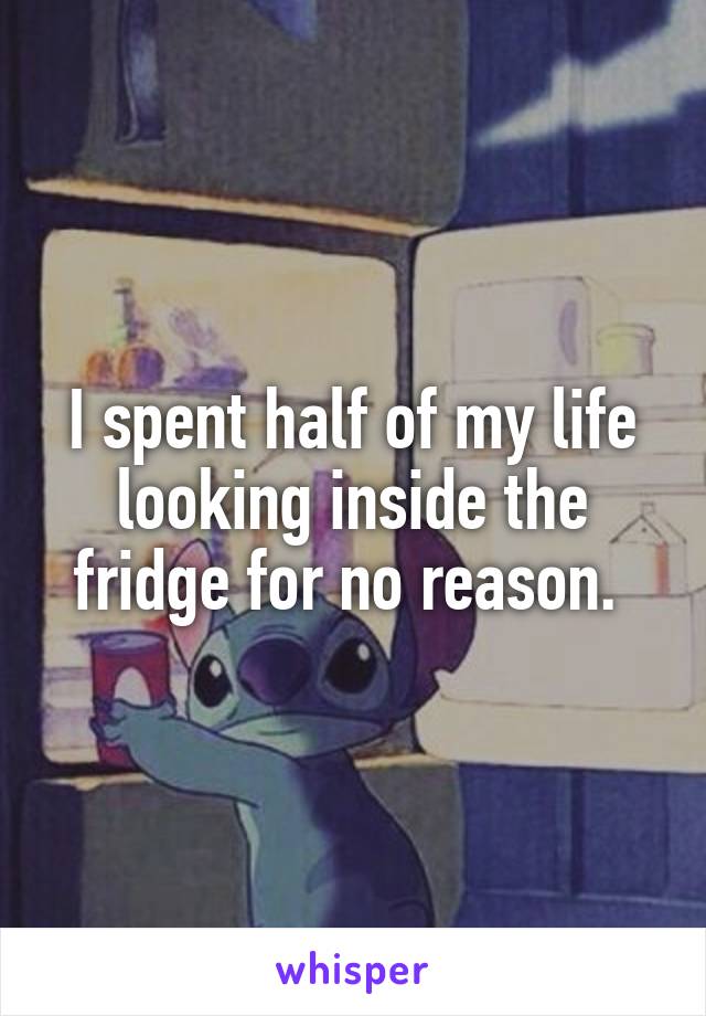 I spent half of my life looking inside the fridge for no reason. 