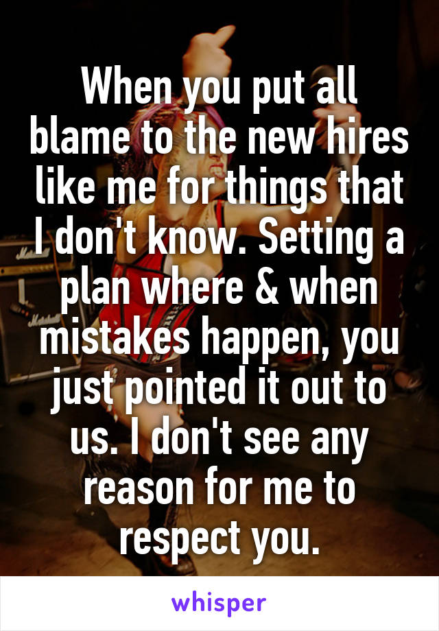 When you put all blame to the new hires like me for things that I don't know. Setting a plan where & when mistakes happen, you just pointed it out to us. I don't see any reason for me to respect you.