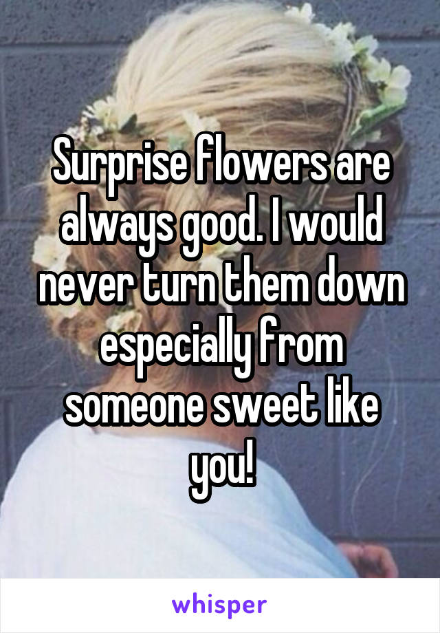 Surprise flowers are always good. I would never turn them down especially from someone sweet like you!