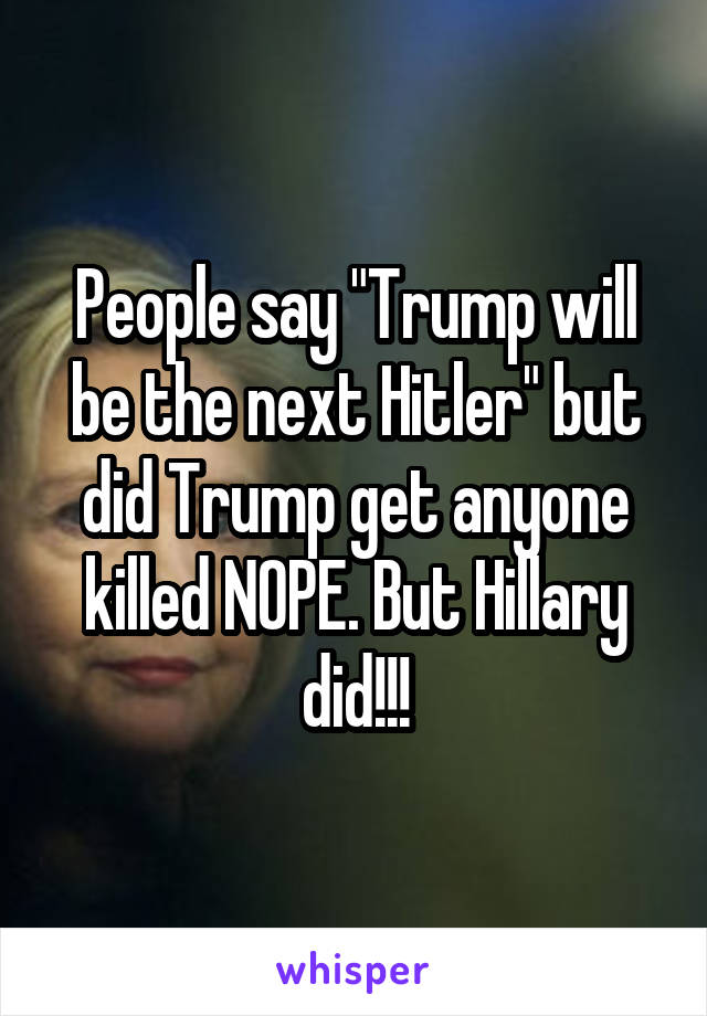 People say "Trump will be the next Hitler" but did Trump get anyone killed NOPE. But Hillary did!!!