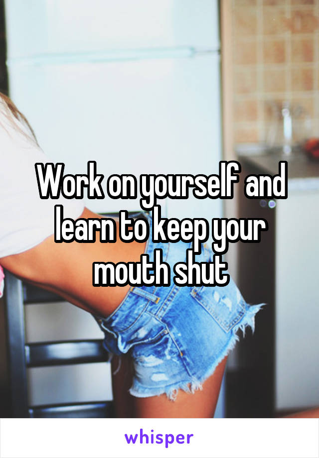 Work on yourself and learn to keep your mouth shut