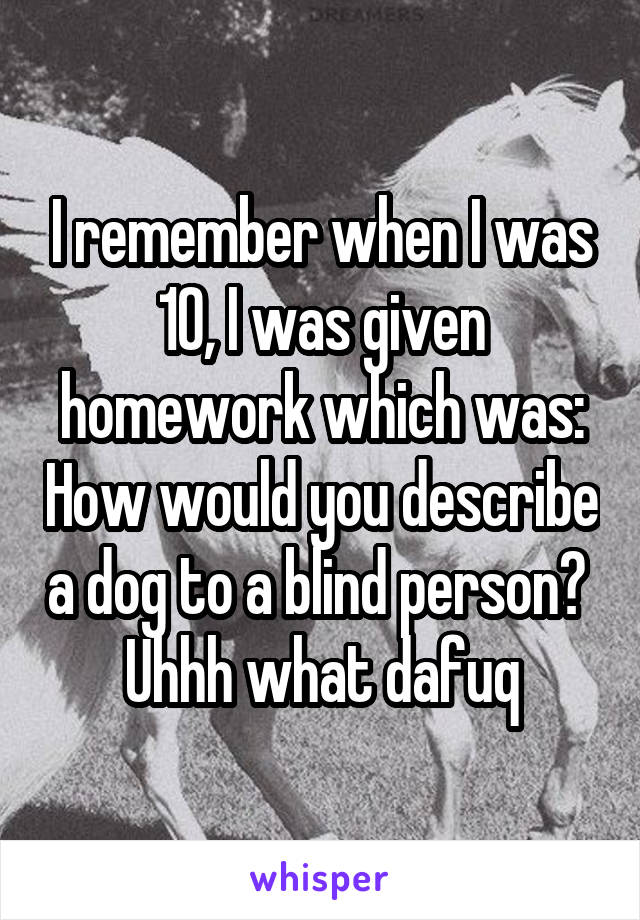 I remember when I was 10, I was given homework which was: How would you describe a dog to a blind person? 
Uhhh what dafuq