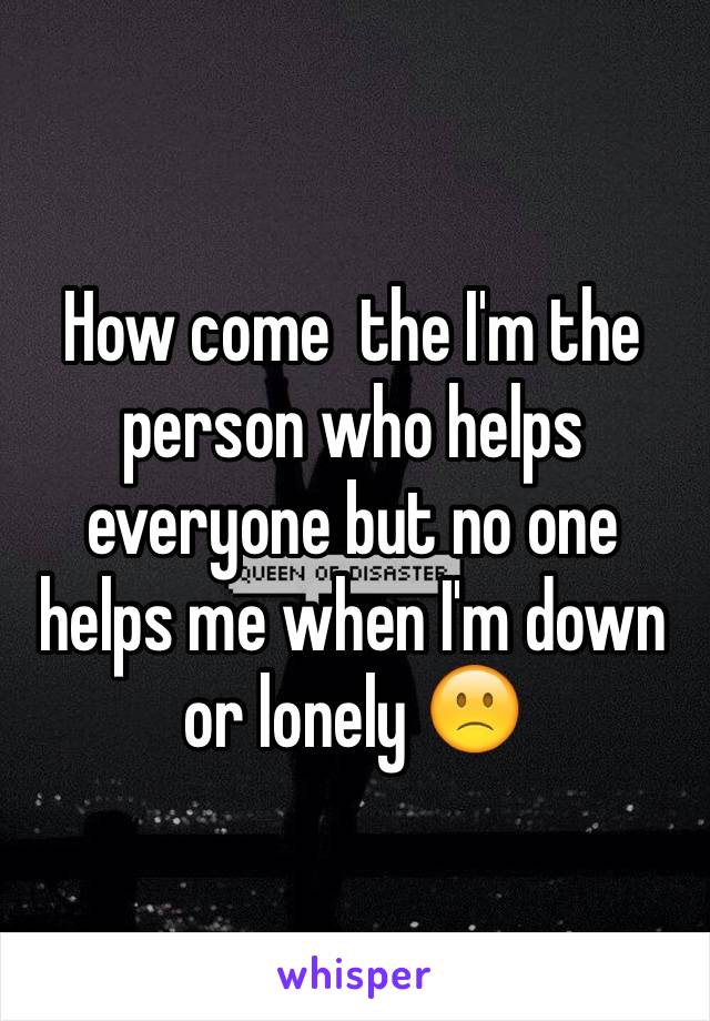 How come  the I'm the person who helps everyone but no one helps me when I'm down or lonely 🙁